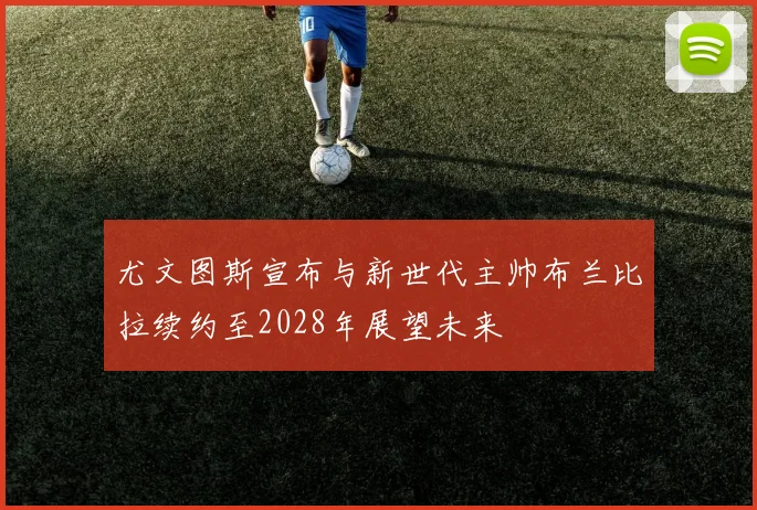 尤文图斯宣布与新世代主帅布兰比拉续约至2028年展望未来