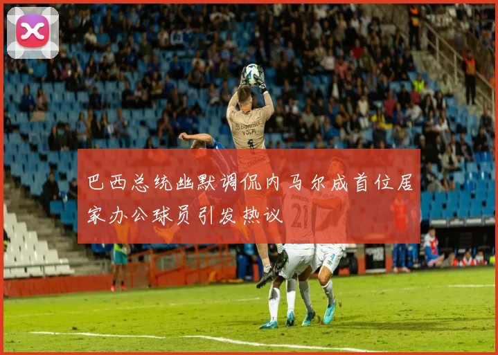 巴西总统幽默调侃内马尔成首位居家办公球员引发热议