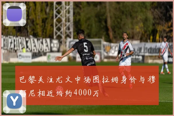 巴黎关注尤文中场图拉姆身价与穆阿尼相近均约4000万