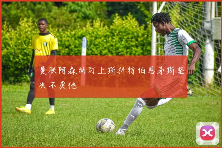 曼联阿森纳盯上斯科特伯恩茅斯坚决不卖他