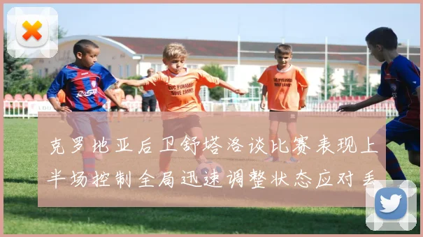 克罗地亚后卫舒塔洛谈比赛表现上半场控制全局迅速调整状态应对丢球