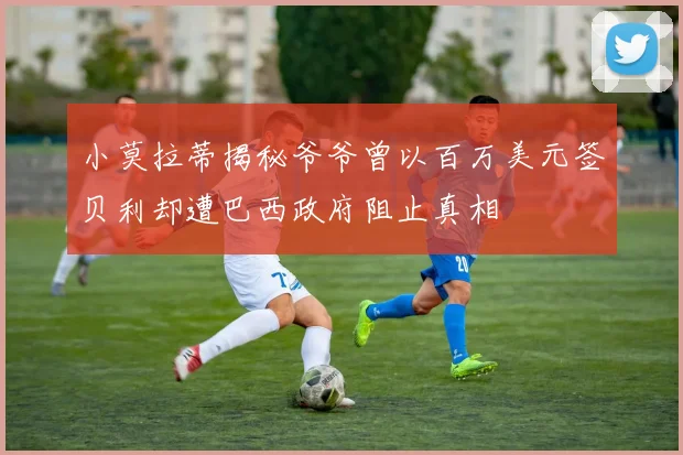 小莫拉蒂揭秘爷爷曾以百万美元签贝利却遭巴西政府阻止真相