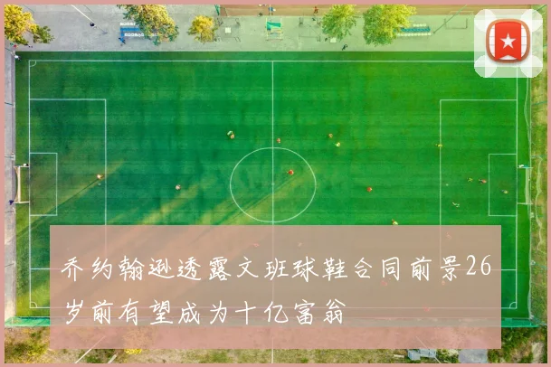 乔约翰逊透露文班球鞋合同前景26岁前有望成为十亿富翁