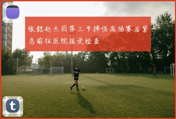 张懿赵杰因第三节摔伤离场赛后紧急前往医院接受检查