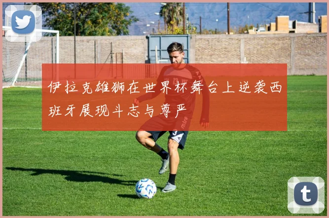 伊拉克雄狮在世界杯舞台上逆袭西班牙展现斗志与尊严